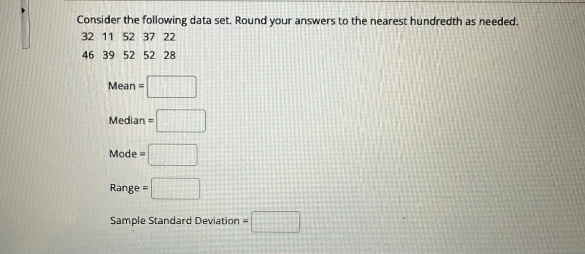 Consider the following data set. Round your answers to the nearest hundredth as needed.
32 11 52 37 22
46 39 52 52 28
Mean =
Median =
Mode =
Range
=
Sample Standard Deviation =