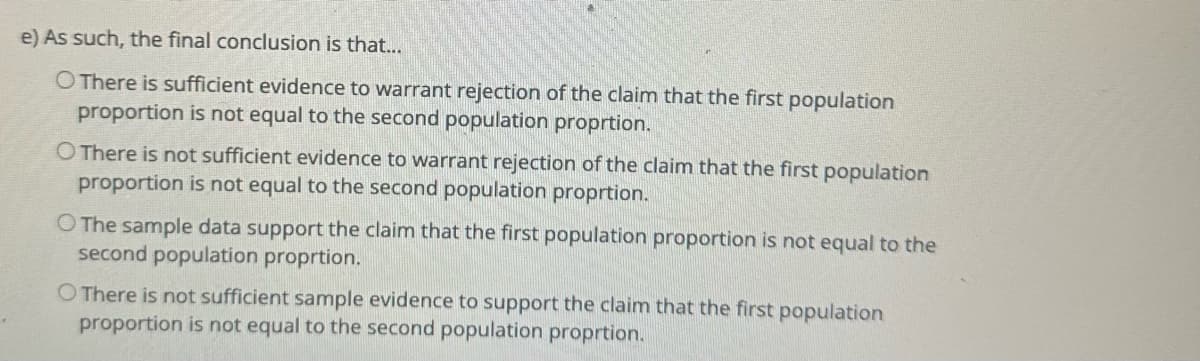 e) As such, the final conclusion is that...
O There is sufficient evidence to warrant rejection of the claim that the first population
proportion is not equal to the second population proprtion.
O There is not sufficient evidence to warrant rejection of the claim that the first population
proportion is not equal to the second population proprtion.
O The sample data support the claim that the first population proportion is not equal to the
second population proprtion.
O There is not sufficient sample evidence to support the claim that the first population
proportion is not equal to the second population proprtion.