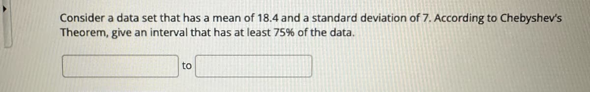 Consider a data set that has a mean of 18.4 and a standard deviation of 7. According to Chebyshev's
Theorem, give an interval that has at least 75% of the data.
to