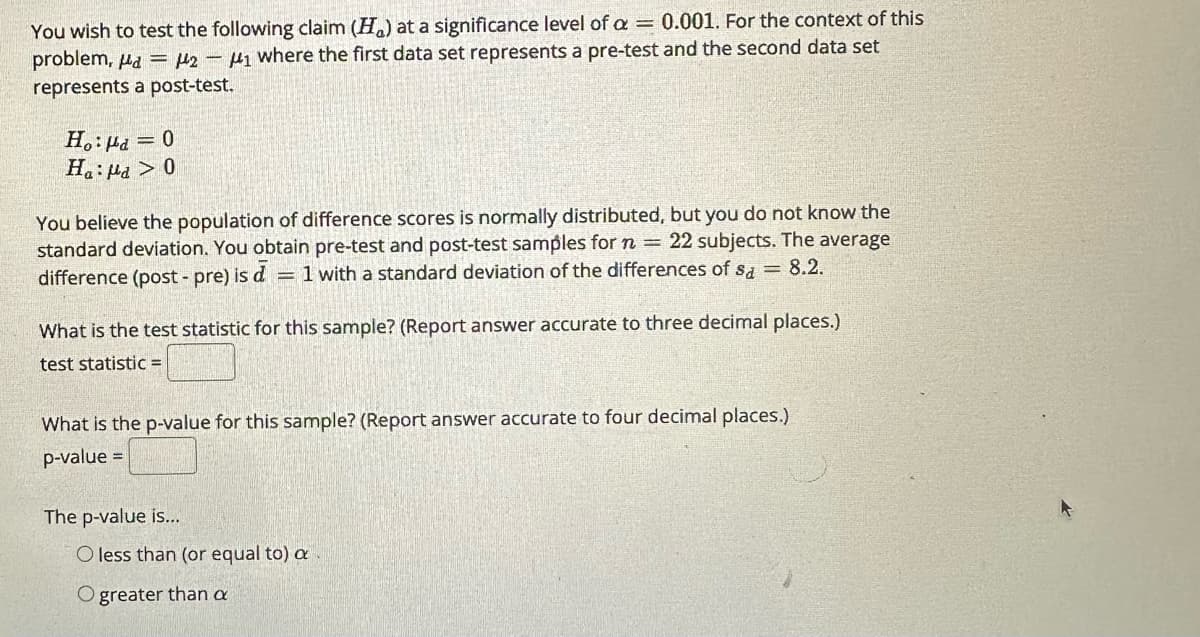 You wish to test the following claim (H) at a significance level of a = 0.001. For the context of this
problem, a = 2-₁ where the first data set represents a pre-test and the second data set
represents a post-test.
Ho: μd = 0
Ha:la > 0
You believe the population of difference scores is normally distributed, but you do not know the
standard deviation. You obtain pre-test and post-test samples for n = 22 subjects. The average
difference (post-pre) is d = 1 with a standard deviation of the differences of sa = 8.2.
What is the test statistic for this sample? (Report answer accurate to three decimal places.)
test statistic =
What is the p-value for this sample? (Report answer accurate to four decimal places.)
p-value =
The p-value is...
O less than (or equal to) a
Ogreater than a