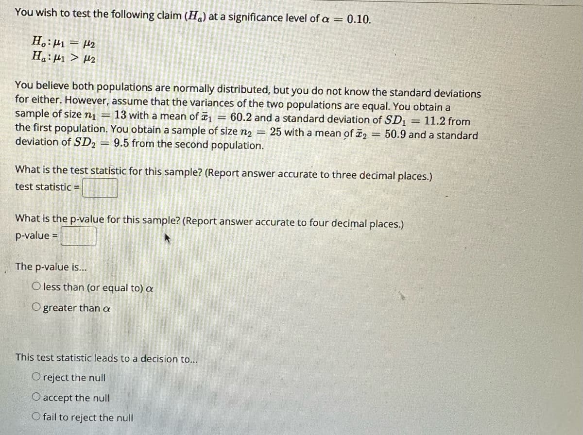 You wish to test the following claim (H) at a significance level of a = 0.10.
Ho: 1 = 2
Ha: 1 > 2
You believe both populations are normally distributed, but you do not know the standard deviations
for either. However, assume that the variances of the two populations are equal. You obtain a
sample of size n₁ = 13 with a mean of ₁ = 60.2 and a standard deviation of SD₁ = 11.2 from
the first population. You obtain a sample of size n₂ = 25 with a mean of 2 = 50.9 and a standard
deviation of SD2 = 9.5 from the second population.
What is the test statistic for this sample? (Report answer accurate to three decimal places.)
test statistic =
What is the p-value for this sample? (Report answer accurate to four decimal places.)
p-value =
The p-value is...
O less than (or equal to) a
O greater than a
This test statistic leads to a decision to...
O reject the null
O accept the null
O fail to reject the null