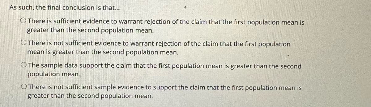 As such, the final conclusion is that...
There is sufficient evidence to warrant rejection of the claim that the first population mean is
greater than the second population mean.
O There is not sufficient evidence to warrant rejection of the claim that the first population
mean is greater than the second population mean.
O The sample data support the claim that the first population mean is greater than the second
population mean.
O There is not sufficient sample evidence to support the claim that the first population mean is
greater than the second population mean.