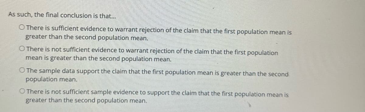 As such, the final conclusion is that...
O There is sufficient evidence to warrant rejection of the claim that the first population mean is
greater than the second population mean.
O There is not sufficient evidence to warrant rejection of the claim that the first population
mean is greater than the second population mean.
O The sample data support the claim that the first population mean is greater than the second
population mean.
O There is not sufficient sample evidence to support the claim that the first population mean is
greater than the second population mean.