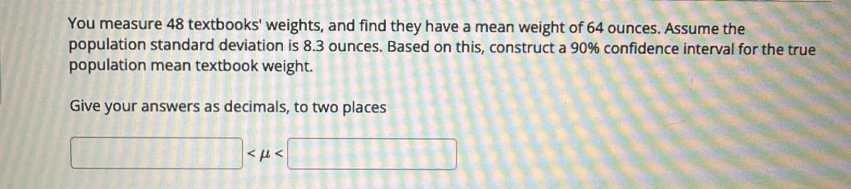 You measure 48 textbooks' weights, and find they have a mean weight of 64 ounces. Assume the
population standard deviation is 8.3 ounces. Based on this, construct a 90% confidence interval for the true
population mean textbook weight.
Give your answers as decimals, to two places
AFW