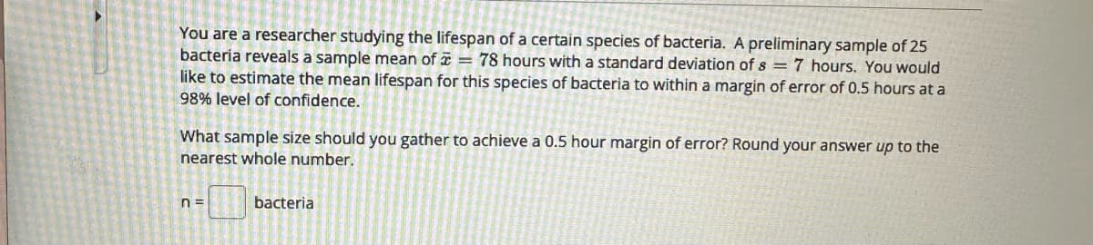 You are a researcher studying the lifespan of a certain species of bacteria. A preliminary sample of 25
bacteria reveals a sample mean of = 78 hours with a standard deviation of s = 7 hours. You would
like to estimate the mean lifespan for this species of bacteria to within a margin of error of 0.5 hours at a
98% level of confidence.
What sample size should you gather to achieve a 0.5 hour margin of error? Round your answer up to the
nearest whole number.
n=
bacteria