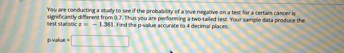 You are conducting a study to see if the probability of a true negative on a test for a certain cancer is
significantly different from 0.7. Thus you are performing a two-tailed test. Your sample data produce the
test statistic 2 = - 1.361. Find the p-value accurate to 4 decimal places.
p-value =