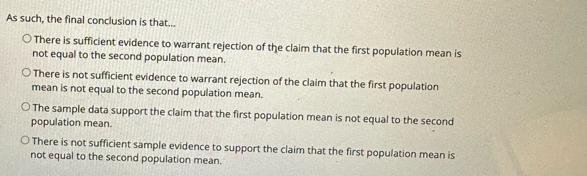 As such, the final conclusion is that...
O There is sufficient evidence to warrant rejection of the claim that the first population mean is
not equal to the second population mean.
O There is not sufficient evidence to warrant rejection of the claim that the first population
mean is not equal to the second population mean.
O The sample data support the claim that the first population mean is not equal to the second
population mean.
O There is not sufficient sample evidence to support the claim that the first population mean is
not equal to the second population mean.
