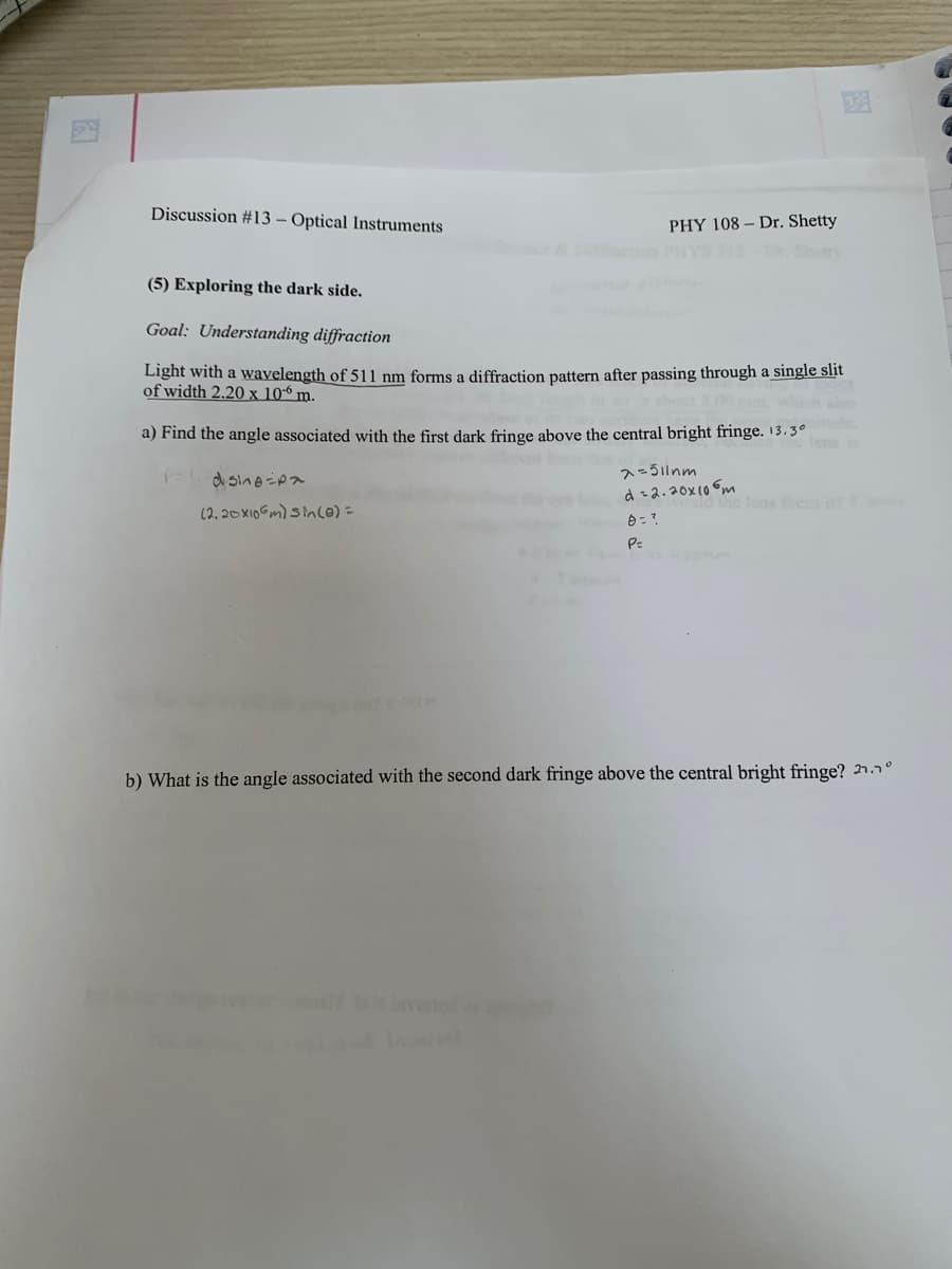 Discussion #13 - Optical Instruments
PHY 108 Dr. Shetty
(5) Exploring the dark side.
Goal: Understanding diffraction
Light with a wavelength of 511 nm forms a diffraction pattern after passing through a single slit
of width 2.20 x 106 m.
a) Find the angle associated with the first dark fringe above the central bright fringe. 13.3°
dsing-pa
(2.20x106m) sin(0) =
λ=511nm
d=2.20x106m
focus
0 =?
P=
b) What is the angle associated with the second dark fringe above the central bright fringe? 21.1°