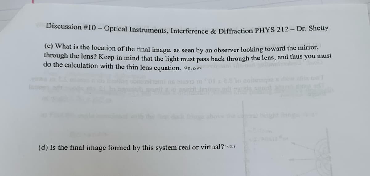 Discussion #10 - Optical Instruments, Interference & Diffraction PHYS 212 - Dr. Shetty
(c) What is the location of the final image, as seen by an observer looking toward the mirror,
through the lens? Keep in mind that the light must pass back through the lens, and thus you must
do the calculation with the thin lens equation. 20.omo grbaniz
01 x 2.8 to noteques diwalila owT
above the central bright fring
(d) Is the final image formed by this system real or virtual?al