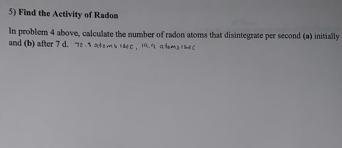 5) Find the Activity of Radon
In problem 4 above, calculate the number of radon atoms that disintegrate per second (a) initially
and (b) after 7 d. 70.8 atoms isec, 19.9 atoms isec