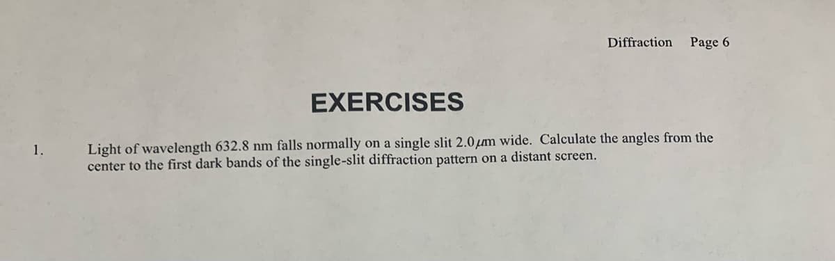EXERCISES
Diffraction
Page 6
1.
Light of wavelength 632.8 nm falls normally on a single slit 2.0μm wide. Calculate the angles from the
center to the first dark bands of the single-slit diffraction pattern on a distant screen.