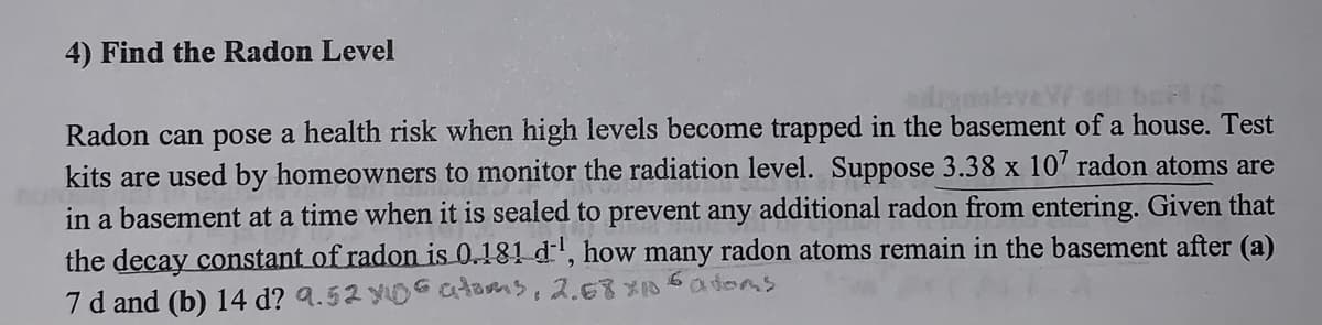 4) Find the Radon Level
Radon can pose a health risk when high levels become trapped in the basement of a house. Test
kits are used by homeowners to monitor the radiation level. Suppose 3.38 x 107 radon atoms are
in a basement at a time when it is sealed to prevent any additional radon from entering. Given that
the decay constant of radon is 0.181 d', how many radon atoms remain in the basement after (a)
7 d and (b) 14 d? 9.52 x06 atoms, 2.68×106 atoms