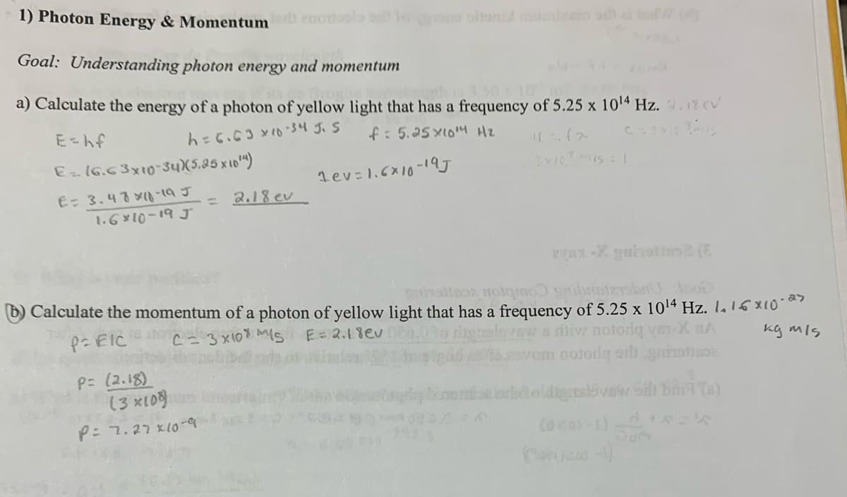1) Photon Energy & Momentum nostools toons oltenial maniem od) ai buW (4)
Goal: Understanding photon energy and momentum
a) Calculate the energy of a photon of yellow light that has a frequency of 5.25 x 1014 Hz. 2.1% V
E = hf
E=16.63x10-34) (5.25 x 10")
h=6.63x10-34 J. 5
f: 5.25x10 Hz
E: 3.48x10-195
Lev = 1.6×10-19J
=
2.18 ev
1.6x10-19 J
310is=1
ayan-X gulvetin2 (E
grisalaaz Hotqo griboten so
b) Calculate the momentum of a photon of yellow light that has a frequency of 5.25 x 1014 Hz. 1. 16x107
PEIC
C
3x10 S E= 2.18ev
P= (2.18)
(3×108)
P: 7.27x10-9
A
a riw notoriq
om notorq er g
XnA
oldige vow Sih bri(s)
(0203-1)
kg m/s
(-)