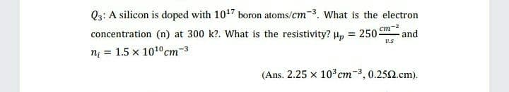 Q3: A silicon is doped with 1017 boron atoms/cm-3. What is the electron
concentration (n) at 300 k?. What is the resistivity? H, = 2505
nį = 1.5 x 1010cm-3
cm-2
and
V.S
(Ans. 2.25 x 103 cm-3, 0.252.cm).
