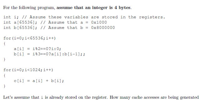 For the following program, assume that an integer is 4 bytes.
int i; // Assume these variables are stored in the registers.
int a [65536]; // Assume that a = 0x1000
int b[65536]; // Assume that b = 0x8000000
for (i =0; i<65536; i++)
{
}
a[i] = 182==0?i:0;
b[i] = 183==0 ?a[i]:b[i-1]; ;
for (i=0; i<1024; i++)
{
}
c[i]= a[i] + b[i];
Let's asssume that i is already stored on the register. How many cache accesses are being generated