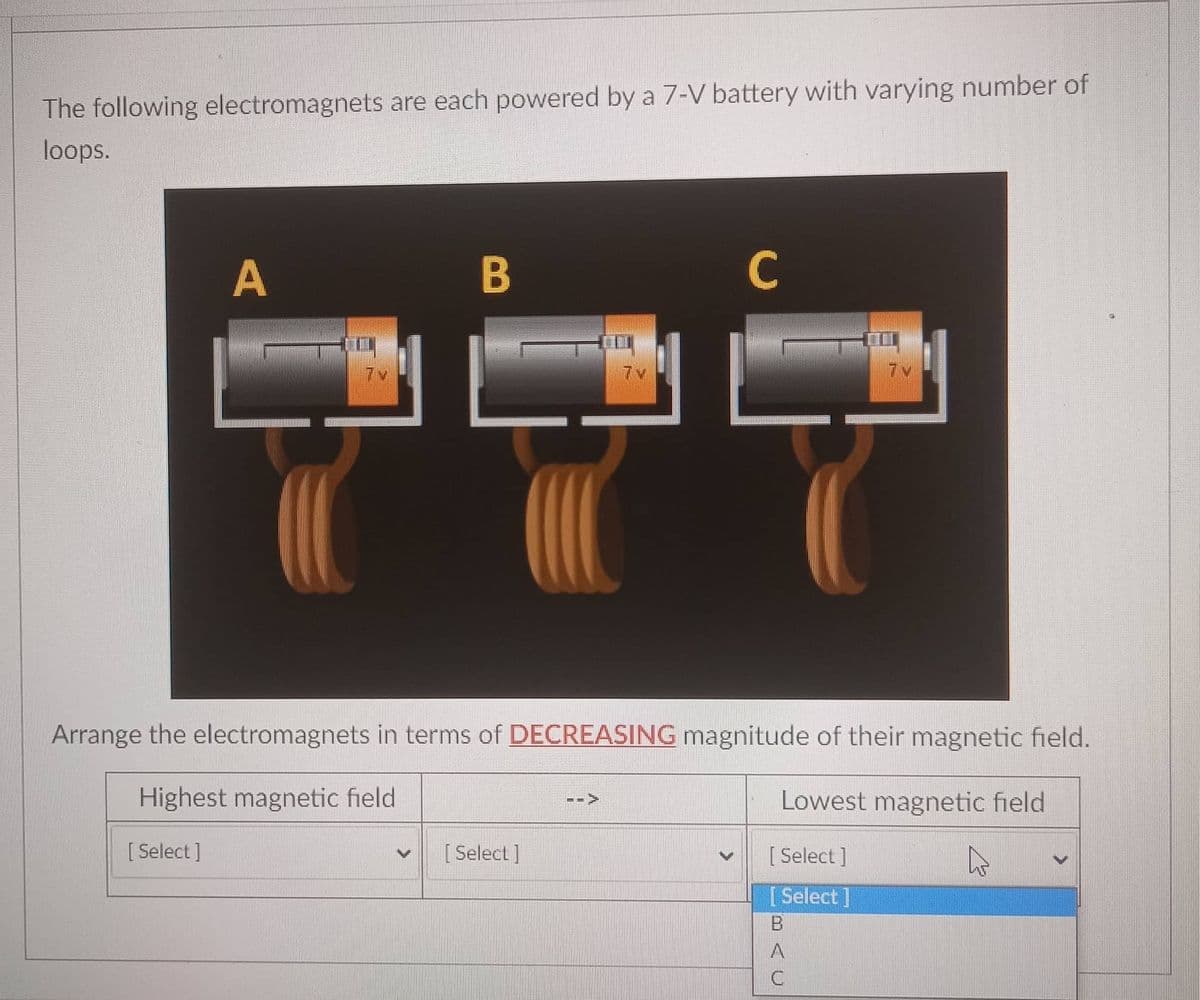 The following electromagnets are each powered by a 7-V battery with varying number of
loops.
A
B
C
7v
7v
7v
Arrange the electromagnets in terms of DECREASING magnitude of their magnetic field.
Highest magnetic field
Lowest magnetic field
-->
[ Select ]
[ Select ]
[ Select ]
[Select]
