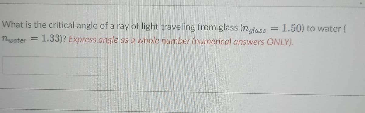 What is the critical angle of a ray of light traveling from glass (ngtass
1.50) to water (
Twater = 1.33)? Express angle as a whole number (numerical answers ONLY).
