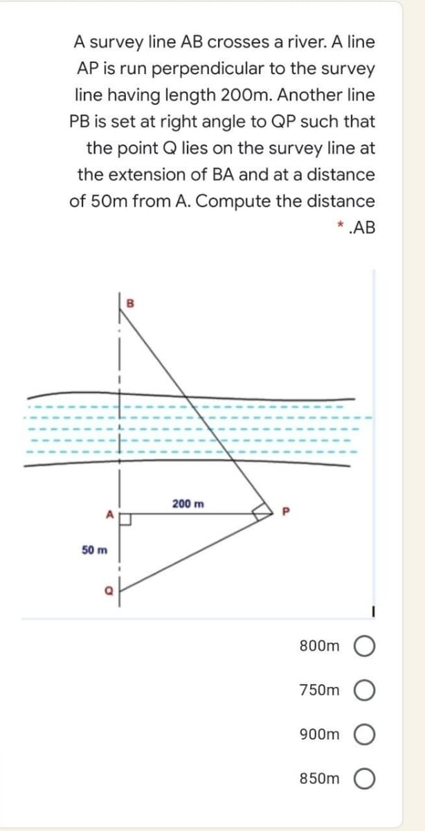 A survey line AB crosses a river. A line
AP is run perpendicular to the survey
line having length 200m. Another line
PB is set at right angle to QP such that
the point Q lies on the survey line at
the extension of BA and at a distance
of 50m from A. Compute the distance
* .AB
200 m
50 m
800m
750m
900m
850m
