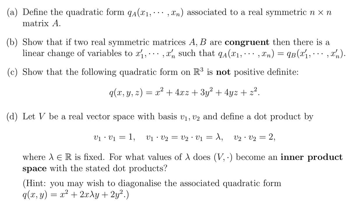 (a) Define the quadratic form qA(x1, ,xn) associated to a real symmetric n × n
matrix A.
(b) Show that if two real symmetric matrices A, B are congruent then there is a
linear change of variables to x₁,, such that qA (X₁, ···,xn) = ¶B(x₁, ···, x').
9
(c) Show that the following quadratic form on R³ is not positive definite:
q(x, y, z) = x² + 4xz + 3y² + 4yz + z².
x
n
(d) Let V be a real vector space with basis V₁, V2 and define a dot product by
V1 V1 1,
V2 V1 = 1, V2 V2 =
=
V1 V2
=
●
●
2,
where A E R is fixed. For what values of X does (V, .) become an inner product
space with the stated dot products?
(Hint: you may wish to diagonalise the associated quadratic form
q(x, y) = x² + 2xy + 2y².)