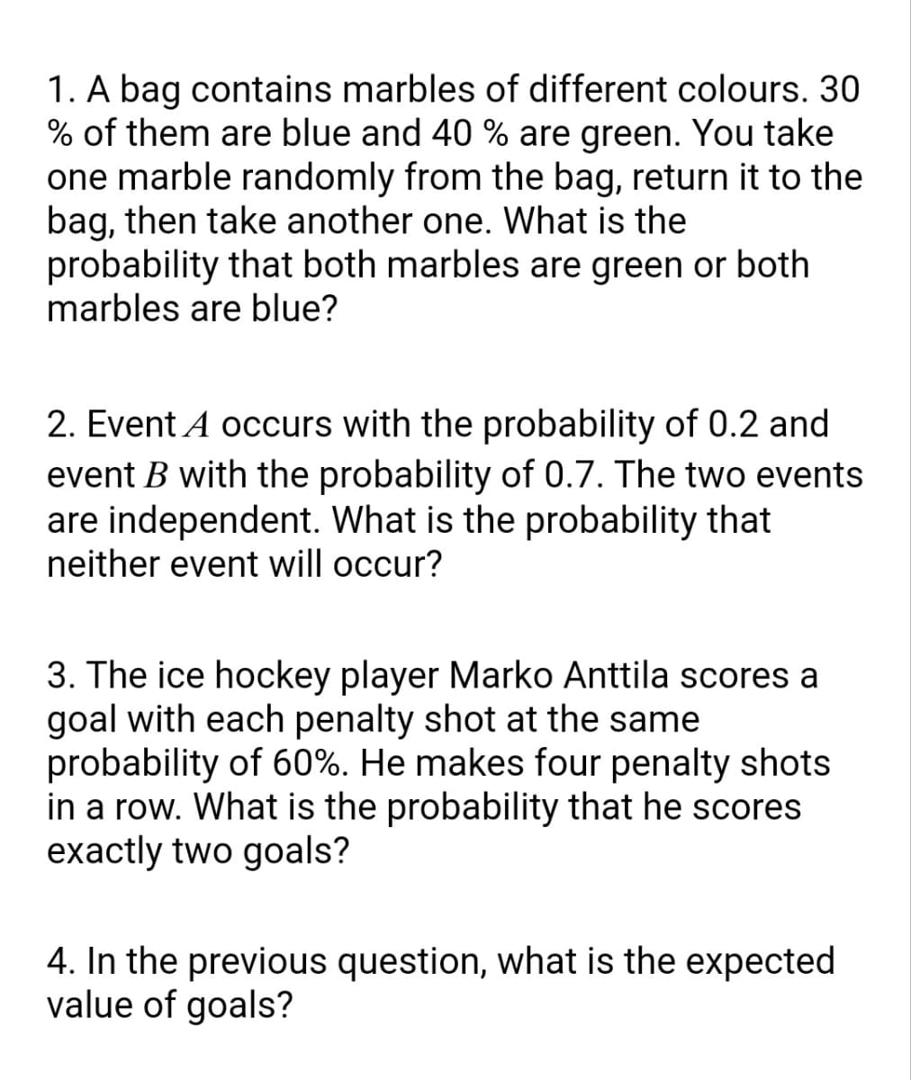 1. A bag contains marbles of different colours. 30
% of them are blue and 40 % are green. You take
one marble randomly from the bag, return it to the
bag, then take another one. What is the
probability that both marbles are green or both
marbles are blue?
2. Event A occurs with the probability of 0.2 and
event B with the probability of 0.7. The two events
are independent. What is the probability that
neither event will occur?
3. The ice hockey player Marko Anttila scores a
goal with each penalty shot at the same
probability of 60%. He makes four penalty shots
in a row. What is the probability that he scores
exactly two goals?
4. In the previous question, what is the expected
value of goals?