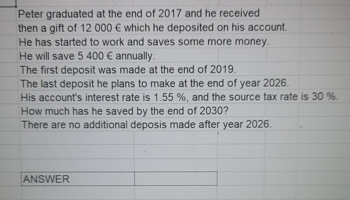 Peter graduated at the end of 2017 and he received
then a gift of 12 000 € which he deposited on his account.
He has started to work and saves some more money.
He will save 5 400 € annually.
The first deposit was made at the end of 2019.
The last deposit he plans to make at the end of year 2026.
His account's interest rate is 1.55 %, and the source tax rate is 30 %.
How much has he saved by the end of 2030?
There are no additional deposis made after year 2026.
ANSWER
