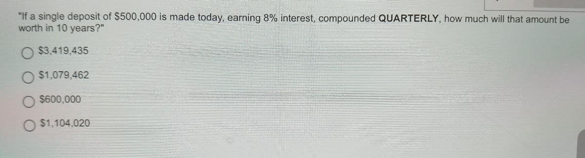 "If a single deposit of $500,000 is made today, earning 8% interest, compounded QUARTERLY, how much will that amount be
worth in 10 years?"
$3,419,435
O $1,079,462
O $600,000
O $1,104,020
