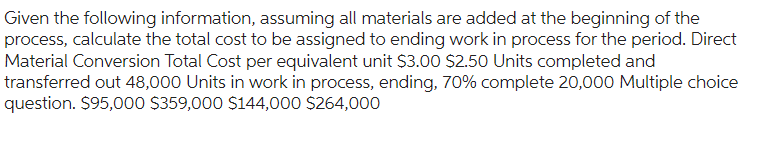 Given the following information, assuming all materials are added at the beginning of the
process, calculate the total cost to be assigned to ending work in process for the period. Direct
Material Conversion Total Cost per equivalent unit $3.00 $2.50 Units completed and
transferred out 48,000 Units in work in process, ending, 70% complete 20,000 Multiple choice
question. $95,000 $359,000 $144,000 $264,000