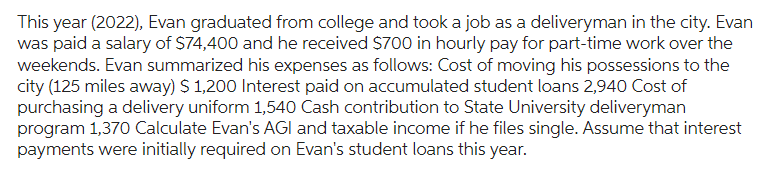 This year (2022), Evan graduated from college and took a job as a deliveryman in the city. Evan
was paid a salary of $74,400 and he received $700 in hourly pay for part-time work over the
weekends. Evan summarized his expenses as follows: Cost of moving his possessions to the
city (125 miles away) $ 1,200 Interest paid on accumulated student loans 2,940 Cost of
purchasing a delivery uniform 1,540 Cash contribution to State University deliveryman
program 1,370 Calculate Evan's AGI and taxable income if he files single. Assume that interest
payments were initially required on Evan's student loans this year.