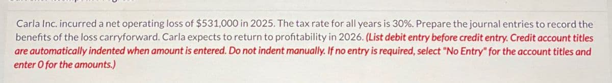 Carla Inc. incurred a net operating loss of $531,000 in 2025. The tax rate for all years is 30%. Prepare the journal entries to record the
benefits of the loss carryforward. Carla expects to return to profitability in 2026. (List debit entry before credit entry. Credit account titles
are automatically indented when amount is entered. Do not indent manually. If no entry is required, select "No Entry" for the account titles and
enter O for the amounts.)