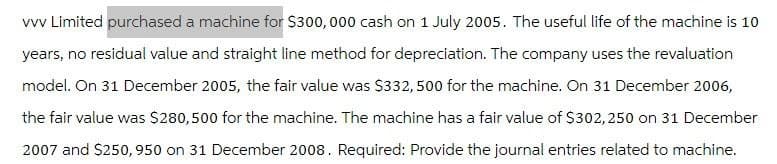vvv Limited purchased a machine for $300,000 cash on 1 July 2005. The useful life of the machine is 10
years, no residual value and straight line method for depreciation. The company uses the revaluation
model. On 31 December 2005, the fair value was $332,500 for the machine. On 31 December 2006,
the fair value was $280,500 for the machine. The machine has a fair value of $302,250 on 31 December
2007 and $250,950 on 31 December 2008. Required: Provide the journal entries related to machine.