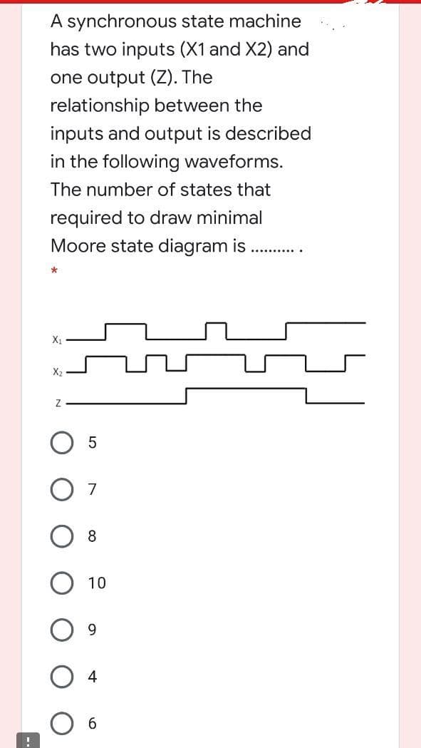 A synchronous state machine
has two inputs (X1 and X2) and
one output (Z). The
relationship between the
inputs and output is described
in the following waveforms.
The number of states that
required to draw minimal
Moore state diagram is
X1
X2
7
8
10
9.
6.
