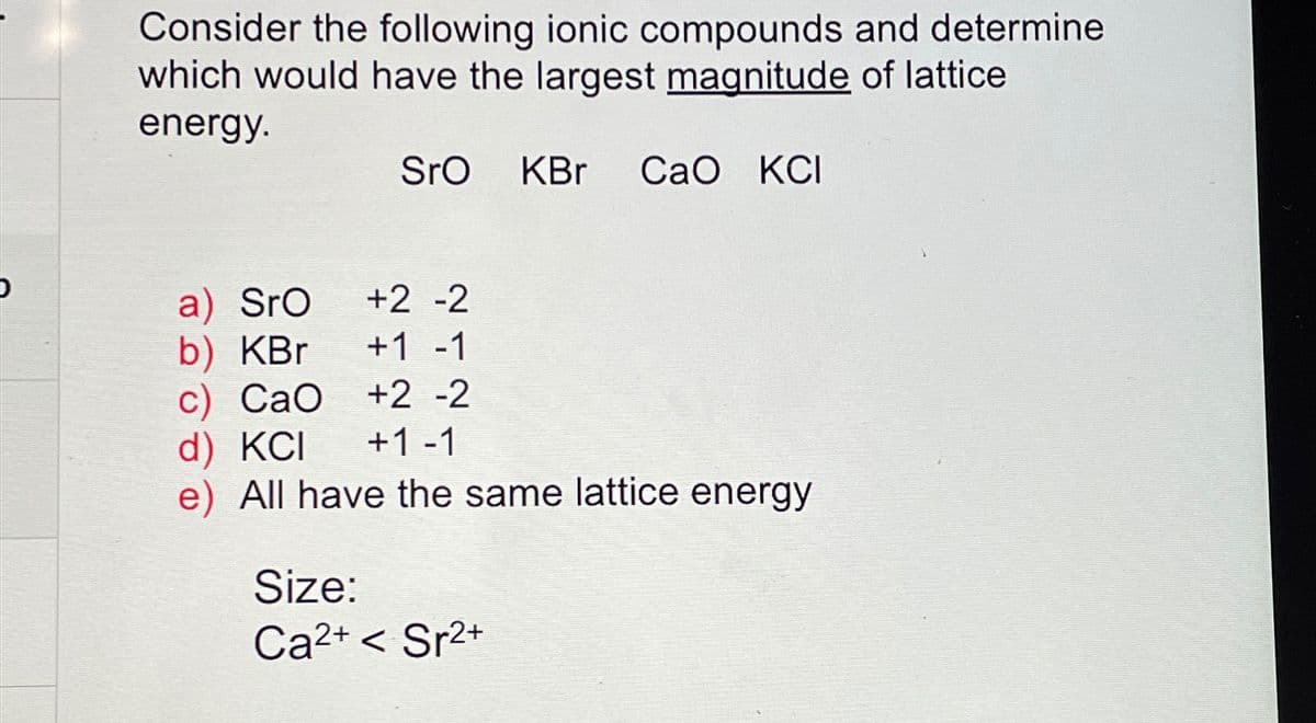 Consider the following ionic compounds and determine
which would have the largest magnitude of lattice
energy.
SrO
KBr Cao KCI
a) Sro
+2 -2
b) KBr
+1-1
c) CaO +2 -2
d) KCI +1-1
e) All have the same lattice energy
Size:
Ca2+<Sr2+