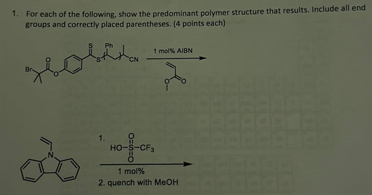 1. For each of the following, show the predominant polymer structure that results. Include all end
groups and correctly placed parentheses. (4 points each)
S
Ph
CN
1 mol% AIBN
à
1.
11
HO-S-CF3
0
1 mol%
2. quench with MeOH