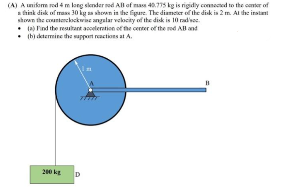 (A) A uniform rod 4 m long slender rod AB of mass 40.775 kg is rigidly connected to the center of
a think disk of mass 30 kg as shown in the figure. The diameter of the disk is 2 m. At the instant
shown the counterclockwise angular velocity of the disk is 10 rad/sec.
• (a) Find the resultant acceleration of the center of the rod AB and
• (b) determine the support reactions at A.
Im
B
200 kg
