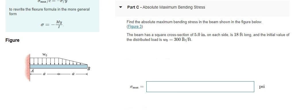 Omax/
Part C - Absolute Maximum Bending Stress
to rewrite the flexure formula in the more general
form
My
Find the absolute maximum bending stress in the beam shown in the figure below.
(Figure 3)
The beam has a square cross-section of 5.0 in, on each side, is 18 ft long, and the initial value of
the distributed load is wo = 300 lb/ft.
Figure
Wo
Omar =
psi
