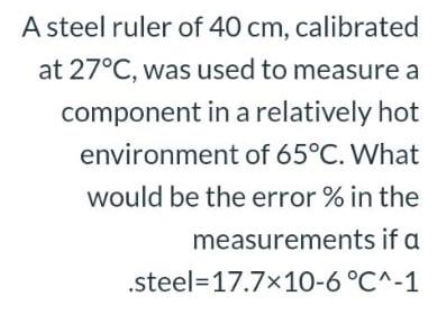 A steel ruler of 40 cm, calibrated
at 27°C, was used to measure a
component in a relatively hot
environment of 65°C. What
would be the error % in the
measurements if a
.steel=17.7x10-6 °C^-1

