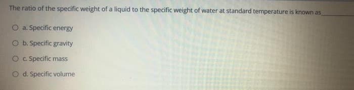 The ratio of the specific weight of a liquid to the specific weight of water at standard temperature is known as
O a. Specific energy
O b. Specific gravity
O C. Specific mass
O d. Specific volume
