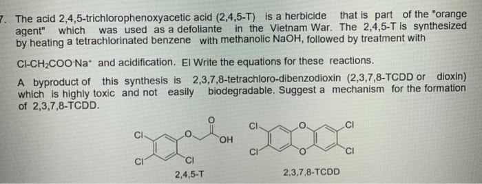 7. The acid 2,4,5-trichlorophenoxyacetic acid (2,4,5-T) is a herbicide that is part of the "orange
agent" which
by heating a tetrachlorinated benzene with methanolic NaOH, followed by treatment with
was used as a defoliante
in the Vietnam War. The 2,4,5-T is synthesized
CI-CH2COO Na* and acidification. El Write the equations for these reactions.
A byproduct of this synthesis is 2,3,7,8-tetrachloro-dibenzodioxin (2,3,7,8-TCDD or dioxin)
which is highly toxic and not easily
of 2,3,7,8-TCDD.
biodegradable. Suggest a mechanism for the formation
CI
20000
HO,
2,4,5-T
2,3,7,8-TCDD
