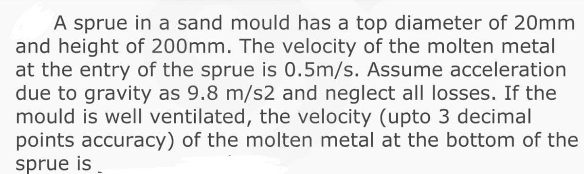 A sprue in a sand mould has a top diameter of 20mm
and height of 200mm. The velocity of the molten metal
at the entry of the sprue is 0.5m/s. Assume acceleration
due to gravity as 9.8 m/s2 and neglect all losses. If the
mould is well ventilated, the velocity (upto 3 decimal
points accuracy) of the molten metal at the bottom of the
sprue is