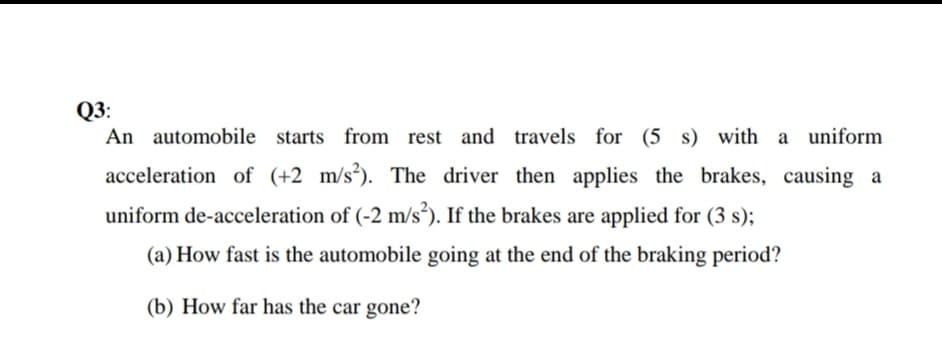 Q3:
An automobile starts from rest and travels for (5 s) with a uniform
acceleration of (+2 m/s³). The driver then applies the brakes, causing a
uniform de-acceleration of (-2 m/s³). If the brakes are applied for (3 s);
(a) How fast is the automobile going at the end of the braking period?
(b) How far has the car gone?
