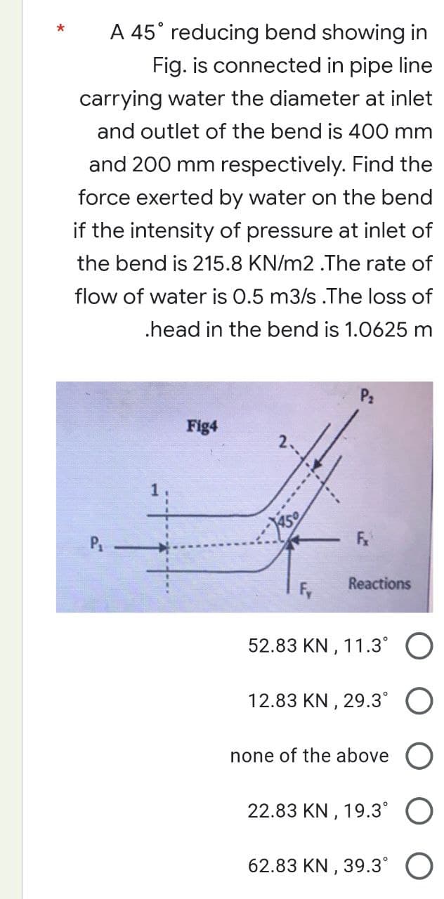 *
A 45° reducing bend showing in
Fig. is connected in pipe line
carrying water the diameter at inlet
and outlet of the bend is 400 mm
and 200 mm respectively. Find the
force exerted by water on the bend
if the intensity of pressure at inlet of
the bend is 215.8 KN/m2 .The rate of
flow of water is 0.5 m3/s .The loss of
.head in the bend is 1.0625 m
1
Fig4
Fy
Fx
Reactions
52.83 KN, 11.3°
12.83 KN, 29.3°
none of the above O
22.83 KN, 19.3°
62.83 KN, 39.3°