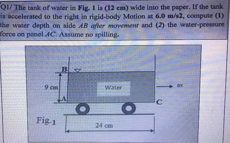 Q1/ The tank of water in Fig. 1 is (12 cm) wide into the paper. If the tank
is accelerated to the right in rigid-body Motion at 6.0 m/s2, compute (1)
the water depth on side AB after movement and (2) the water-pressure
force on panel AC. Assume no spilling.
9 cm
Fig-1
BZ
A
O
Water
24 cm
O
C
ax