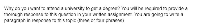 Why do you want to attend a university to get a degree? You will be required to provide a
thorough response to this question in your written assignment. You are going to write a
paragraph in response to this topic (three or four phrases).