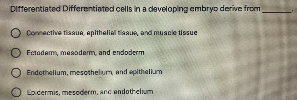 Differentiated Differentiated cells in a developing embryo derive from
O Connective tissue, epithelial tissue, and muscle tissue
O Ectoderm, mesoderm, and endoderm
O Endothelium, mesothelium, and epithelium
Epidermis, mesoderm, and endothelium
