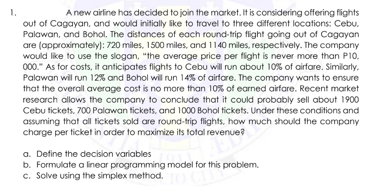1.
A new airline has decided to join the market. It is considering offering flights
out of Cagayan, and would initially like to travel to three different locations: Cebu,
Palawan, and Bohol. The distances of each round-trip flight going out of Cagayan
are (approximately): 720 miles, 1500 miles, and 1140 miles, respectively. The company
would like to use the slogan, "the average price per flight is never more than P10,
000." As for costs, it anticipates flights to Cebu will run about 10% of airfare. Similarly,
Palawan will run 12% and Bohol will run 14% of airfare. The company wants to ensure
that the overall average cost is no more than 10% of earned airfare. Recent market
research allows the company to conclude that it could probably sell about 1900
Cebu tickets, 700 Palawan tickets, and 1000 Bohol tickets. Under these conditions and
assuming that all tickets sold are round-trip flights, how much should the company
charge per ticket in order to maximize its total revenue?
a. Define the decision variables
b. Formulate a linear programming model for this problem.
c. Solve using the simplex method.
10 Chip