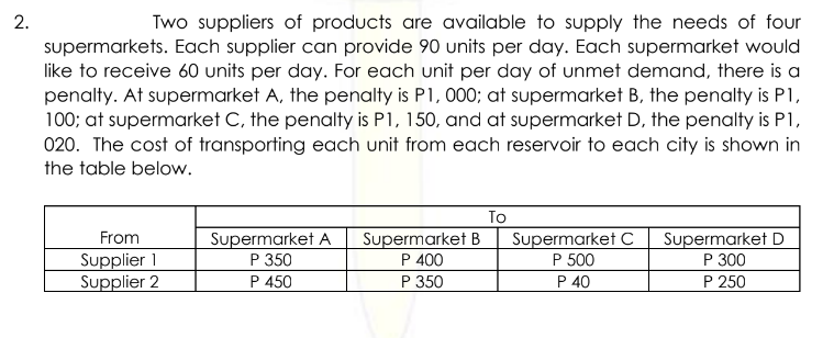 2.
Two suppliers of products are available to supply the needs of four
supermarkets. Each supplier can provide 90 units per day. Each supermarket would
like to receive 60 units per day. For each unit per day of unmet demand, there is a
penalty. At supermarket A, the penalty is P1,000; at supermarket B, the penalty is P1,
100; at supermarket C, the penalty is P1, 150, and at supermarket D, the penalty is P1,
020. The cost of transporting each unit from each reservoir to each city is shown in
the table below.
From
Supplier 1
Supplier 2
Supermarket A
P 350
P 450
Supermarket B
P 400
P 350
To
Supermarket C Supermarket D
P 500
P 300
P 40
P 250