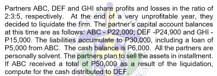 Partners ABC, DEF and GHI
decided to liquidate the the share profits and losses in the ratio of
2:3:5, respectively. At the end of a very unprofitable year, they
firm. The partner's capital account balances
at this time are as follows: ABC - P22,000; DEF -P24,900 and GHI -
P15,000. The liabilities accumulate to P30,000, including a loan of
P5,000 from ABC. The cash balance is P6,000. All the partners are
personally solvent. The partners plan to sell the assets in installment.
If ABC received a total of P50,000 as a result of the liquidation,
compute for the cash distributed to DEF.