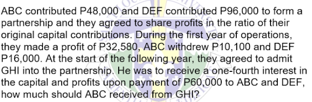 ABC contributed P48,000 and DEF contributed P96,000 to form a
partnership and they agreed to share profits in the ratio of their
original capital contributions. During the first year of operations,
they made a profit of P32,580, ABC withdrew P10,100 and DEF
P16,000. At the start of the following year, they agreed to admit
GHI into the partnership. He was to receive a one-fourth interest in
the capital and profits upon payment of P60,000 to ABC and DEF,
how much should ABC received from GHI?
