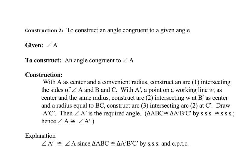 Construction 2: To construct an angle congruent to a given angle
Given: ZA
To construct: An angle congruent to Z A
Construction:
With A as center and a convenient radius, construct an arc (1) intersecting
the sides of A and B and C. With A', a point on a working line w, as
center and the same radius, construct arc (2) intersecting w at B' as center
and a radius equal to BC, construct arc (3) intersecting arc (2) at C'. Draw
A'C'. Then <A' is the required angle. (AABC= AA'B'C' by s.s.s.s.S.S.;
hence ZA ZA'.)
Explanation
ZA ZA since AABCAA'B'C' by s.s.s. and c.p.t.c.