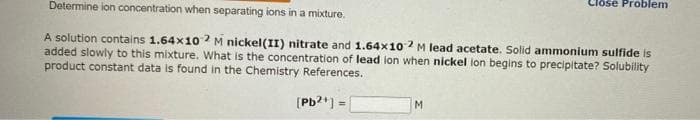 Determine ion concentration when separating ions in a mixture.
A solution contains 1.64x102 M nickel(II) nitrate and 1.64x10-2 M lead acetate. Solid ammonium sulfide is
added slowly to this mixture. What is the concentration of lead ion when nickel ion begins to precipitate? Solubility
product constant data is found in the Chemistry References.
[Pb2+] =
Close Problem
M